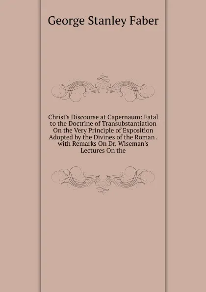 Обложка книги Christ.s Discourse at Capernaum: Fatal to the Doctrine of Transubstantiation On the Very Principle of Exposition Adopted by the Divines of the Roman . with Remarks On Dr. Wiseman.s Lectures On the, Faber George Stanley