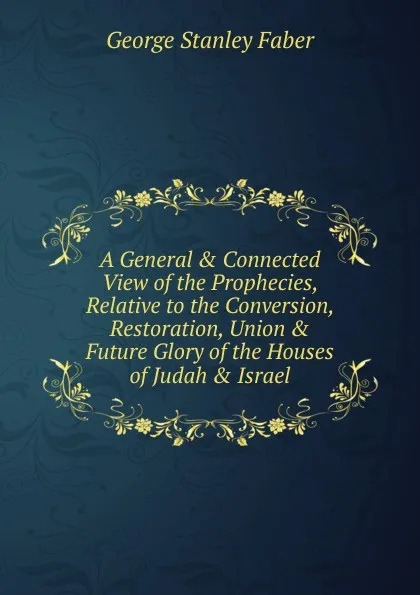 Обложка книги A General . Connected View of the Prophecies, Relative to the Conversion, Restoration, Union . Future Glory of the Houses of Judah . Israel., Faber George Stanley