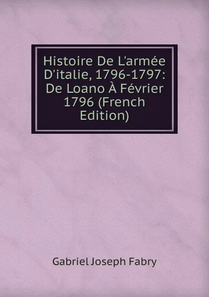 Обложка книги Histoire De L.armee D.italie, 1796-1797: De Loano A Fevrier 1796 (French Edition), Gabriel Joseph Fabry