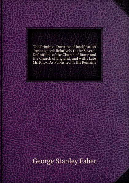 Обложка книги The Primitive Doctrine of Justification Investigated: Relatively to the Several Definitions of the Church of Rome and the Church of England; and with . Late Mr. Knox, As Published in His Remains, Faber George Stanley