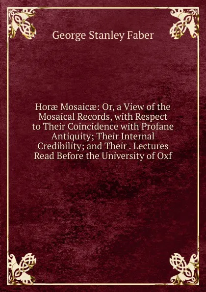 Обложка книги Horae Mosaicae: Or, a View of the Mosaical Records, with Respect to Their Coincidence with Profane Antiquity; Their Internal Credibility; and Their . Lectures Read Before the University of Oxf, Faber George Stanley