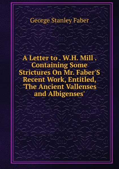 Обложка книги A Letter to . W.H. Mill . Containing Some Strictures On Mr. Faber.S Recent Work, Entitled, .The Ancient Vallenses and Albigenses.., Faber George Stanley