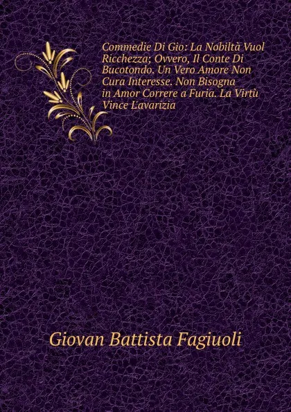 Обложка книги Commedie Di Gio: La Nobilta Vuol Ricchezza; Ovvero, Il Conte Di Bucotondo. Un Vero Amore Non Cura Interesse. Non Bisogna in Amor Correre a Furia. La Virtu Vince L.avarizia, Giovan Battista Fagiuoli