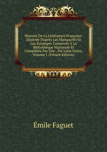 Обложка книги Histoire De La Litterature Francaise: Illustree D.apres Les Manuscrits Et Les Estampes Conserves A La Bibliotheque Nationale Et Completee Par Une . Par Leon Dorez, Volume 1 (French Edition), Emile Faguet