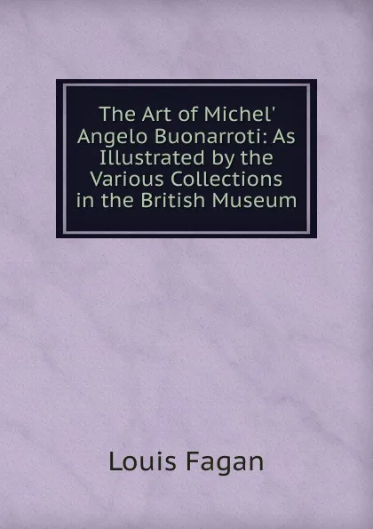 Обложка книги The Art of Michel. Angelo Buonarroti: As Illustrated by the Various Collections in the British Museum, Louis Fagan