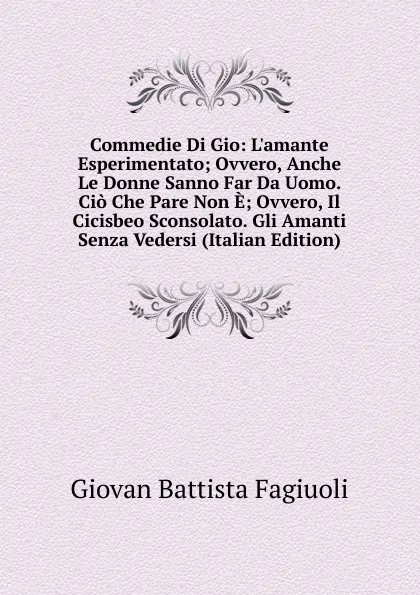 Обложка книги Commedie Di Gio: L.amante Esperimentato; Ovvero, Anche Le Donne Sanno Far Da Uomo. Cio Che Pare Non E; Ovvero, Il Cicisbeo Sconsolato. Gli Amanti Senza Vedersi (Italian Edition), Giovan Battista Fagiuoli