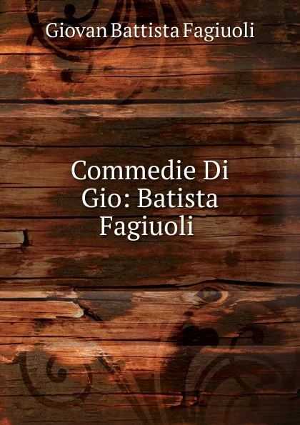 Обложка книги Commedie Di Gio: Batista Fagiuoli ., Giovan Battista Fagiuoli