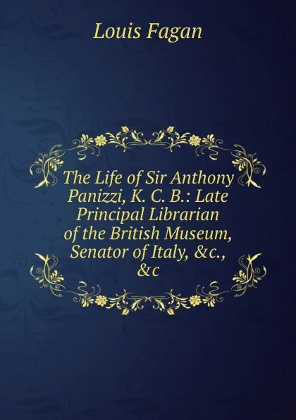 Обложка книги The Life of Sir Anthony Panizzi, K. C. B.: Late Principal Librarian of the British Museum, Senator of Italy, .c., .c., Louis Fagan