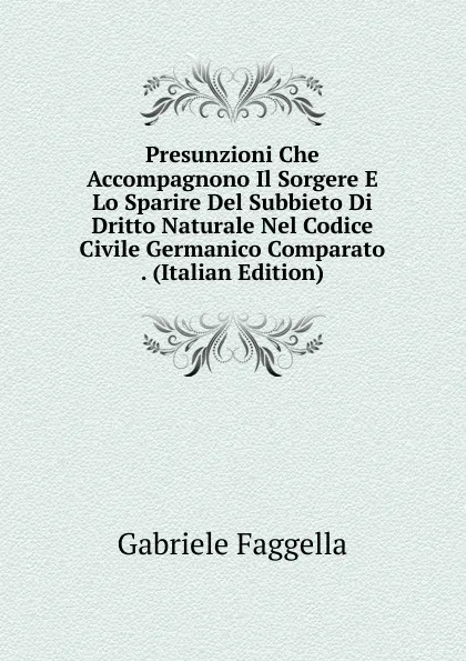 Обложка книги Presunzioni Che Accompagnono Il Sorgere E Lo Sparire Del Subbieto Di Dritto Naturale Nel Codice Civile Germanico Comparato . (Italian Edition), Gabriele Faggella