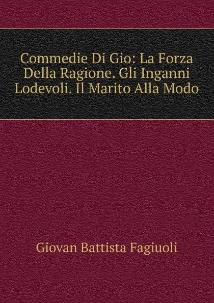 Обложка книги Commedie Di Gio: La Forza Della Ragione. Gli Inganni Lodevoli. Il Marito Alla Modo, Giovan Battista Fagiuoli