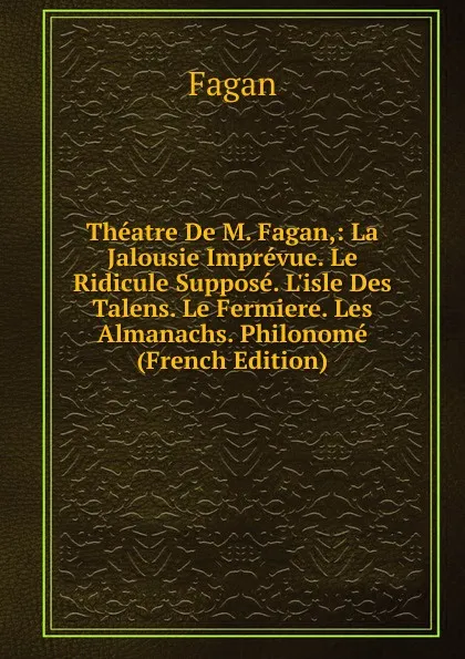 Обложка книги Theatre De M. Fagan,: La Jalousie Imprevue. Le Ridicule Suppose. L.isle Des Talens. Le Fermiere. Les Almanachs. Philonome (French Edition), Fagan