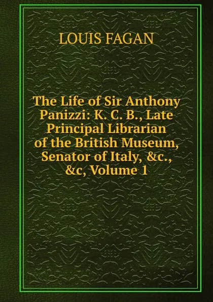 Обложка книги The Life of Sir Anthony Panizzi: K. C. B., Late Principal Librarian of the British Museum, Senator of Italy, .c., .c, Volume 1, Louis Fagan