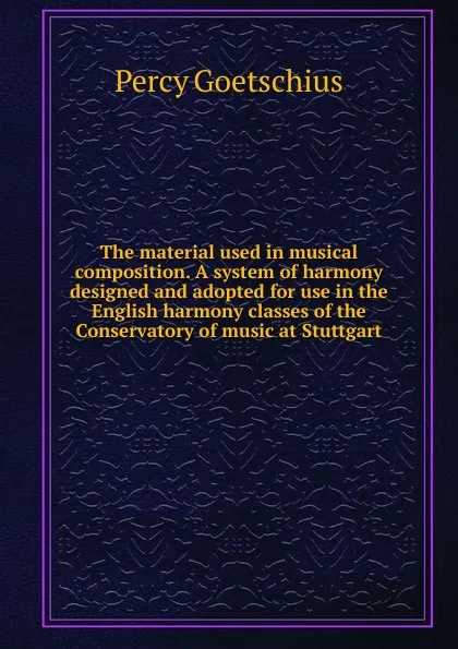 Обложка книги The material used in musical composition. A system of harmony designed and adopted for use in the English harmony classes of the Conservatory of music at Stuttgart, Goetschius Percy