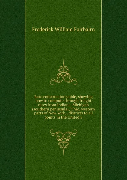 Обложка книги Rate construction guide, showing how to compute through freight rates from Indiana, Michigan (southern peninsula), Ohio, western parts of New York, . districts to all points in the United S, Frederick William Fairbairn