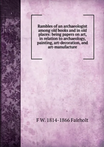 Обложка книги Rambles of an archaeologist among old books and in old places: being papers on art, in relation to archaeology, painting, art-decoration, and art-manufacture, F W. 1814-1866 Fairholt