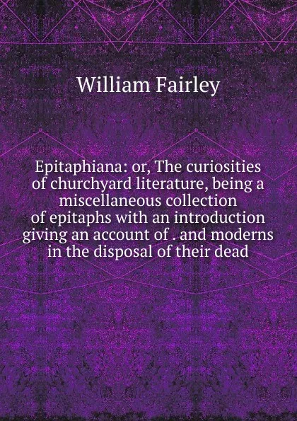 Обложка книги Epitaphiana: or, The curiosities of churchyard literature, being a miscellaneous collection of epitaphs with an introduction giving an account of . and moderns in the disposal of their dead, William Fairley