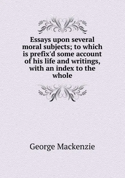 Обложка книги Essays upon several moral subjects; to which is prefix.d some account of his life and writings, with an index to the whole, George Mackenzie