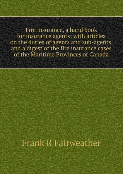 Обложка книги Fire insurance, a hand book for insurance agents; with articles on the duties of agents and sub-agents, and a digest of the fire insurance cases of the Maritime Provinces of Canada, Frank R Fairweather