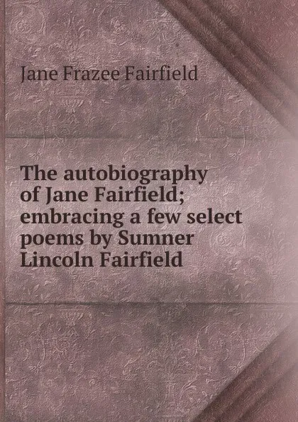 Обложка книги The autobiography of Jane Fairfield; embracing a few select poems by Sumner Lincoln Fairfield, Jane Frazee Fairfield