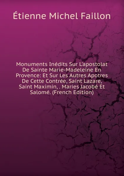 Обложка книги Monuments Inedits Sur L.apostolat De Sainte Marie-Madeleine En Provence: Et Sur Les Autres Apotres De Cette Contree, Saint Lazare, Saint Maximin, . Maries Jacobe Et Salome. (French Edition), Étienne Michel Faillon