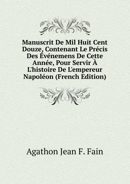 Обложка книги Manuscrit De Mil Huit Cent Douze, Contenant Le Precis Des Evenemens De Cette Annee, Pour Servir A L.histoire De L.empereur Napoleon (French Edition), Agathon Jean F. Fain