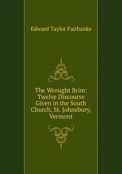 Обложка книги The Wrought Brim: Twelve Discourse Given in the South Church, St. Johnsbury, Vermont, Edward Taylor Fairbanks