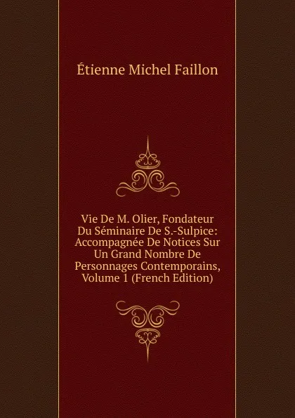 Обложка книги Vie De M. Olier, Fondateur Du Seminaire De S.-Sulpice: Accompagnee De Notices Sur Un Grand Nombre De Personnages Contemporains, Volume 1 (French Edition), Étienne Michel Faillon