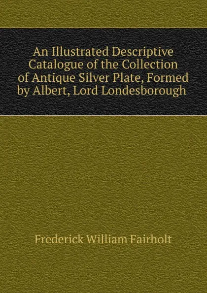 Обложка книги An Illustrated Descriptive Catalogue of the Collection of Antique Silver Plate, Formed by Albert, Lord Londesborough ., Frederick William Fairholt