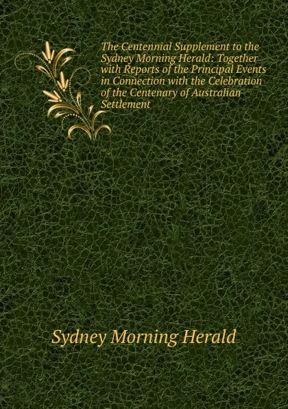 Обложка книги The Centennial Supplement to the Sydney Morning Herald: Together with Reports of the Principal Events in Connection with the Celebration of the Centenary of Australian Settlement, Sydney Morning Herald