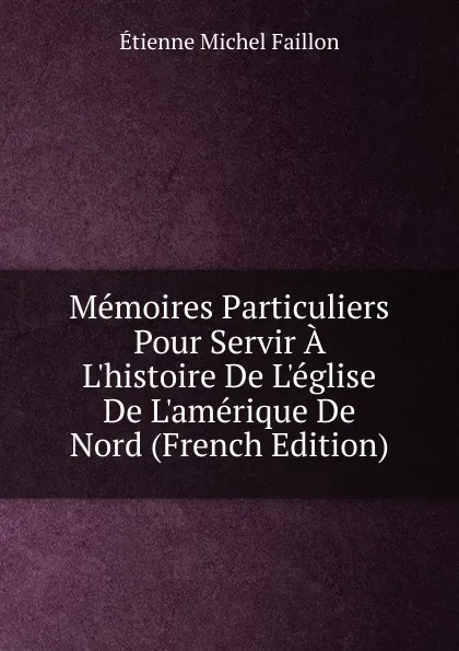 Обложка книги Memoires Particuliers Pour Servir A L.histoire De L.eglise De L.amerique De Nord (French Edition), Étienne Michel Faillon