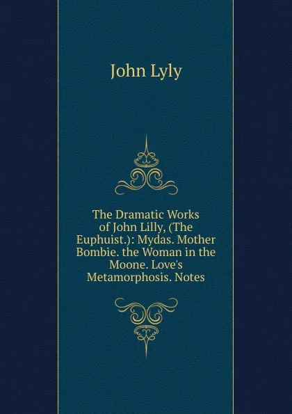 Обложка книги The Dramatic Works of John Lilly, (The Euphuist.): Mydas. Mother Bombie. the Woman in the Moone. Love.s Metamorphosis. Notes, John Lyly