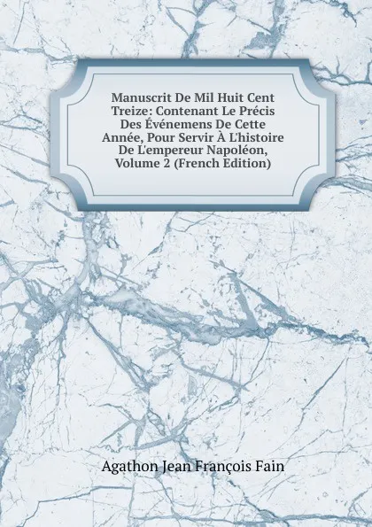 Обложка книги Manuscrit De Mil Huit Cent Treize: Contenant Le Precis Des Evenemens De Cette Annee, Pour Servir A L.histoire De L.empereur Napoleon, Volume 2 (French Edition), Agathon Jean François Fain