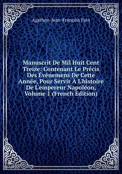 Обложка книги Manuscrit De Mil Huit Cent Treize: Contenant Le Precis Des Evenemens De Cette Annee, Pour Servir A L.histoire De L.empereur Napoleon, Volume 1 (French Edition), Agathon Jean François Fain