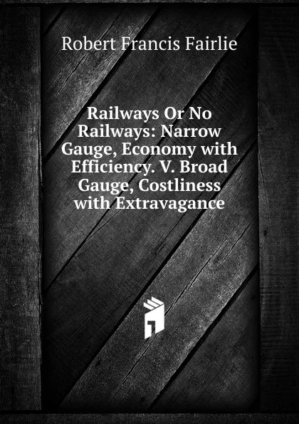 Обложка книги Railways Or No Railways: Narrow Gauge, Economy with Efficiency. V. Broad Gauge, Costliness with Extravagance, Robert Francis Fairlie