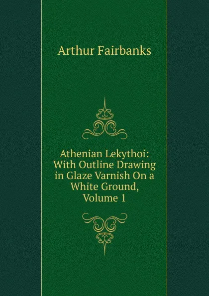 Обложка книги Athenian Lekythoi: With Outline Drawing in Glaze Varnish On a White Ground, Volume 1, Arthur Fairbanks