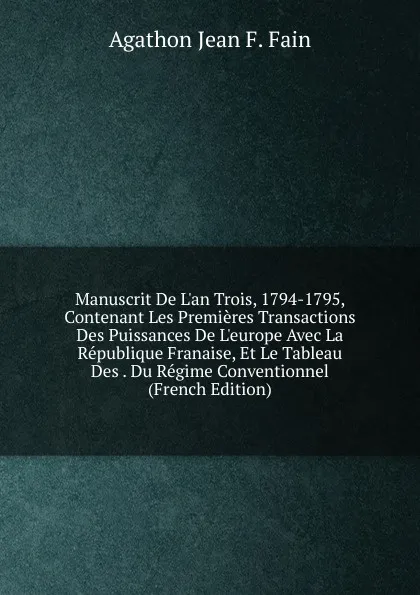 Обложка книги Manuscrit De L.an Trois, 1794-1795, Contenant Les Premieres Transactions Des Puissances De L.europe Avec La Republique Franaise, Et Le Tableau Des . Du Regime Conventionnel (French Edition), Agathon Jean F. Fain