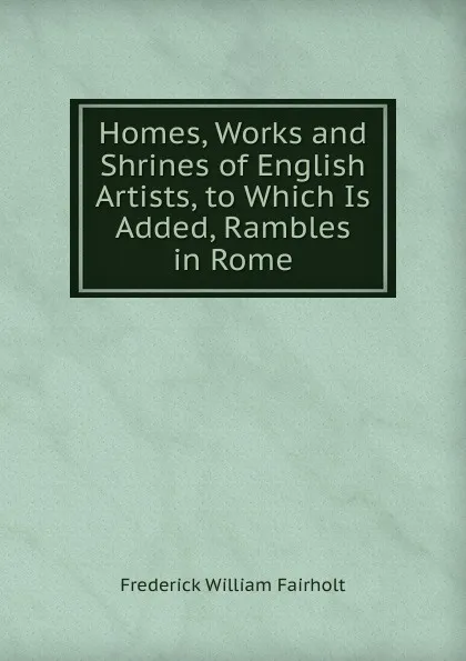 Обложка книги Homes, Works and Shrines of English Artists, to Which Is Added, Rambles in Rome, Frederick William Fairholt