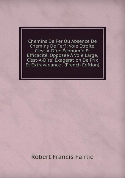 Обложка книги Chemins De Fer Ou Absence De Chemins De Fer.: Voie Etroite, C.est-A-Dire: Economie Et Efficacite, Opposee A Voie Large, C.est-A-Dire: Exageration De Prix Et Extravagance . (French Edition), Robert Francis Fairlie