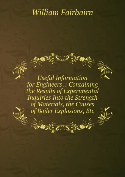 Обложка книги Useful Information for Engineers .: Containing the Results of Experimental Inquiries Into the Strength of Materials, the Causes of Boiler Explosions, Etc, William Fairbairn