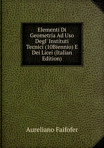 Обложка книги Elementi Di Geometria Ad Uso Degl. Instituti Tecnici (10Biennio) E Dei Licei (Italian Edition), Aureliano Faifofer