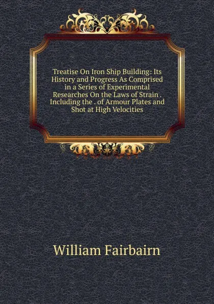 Обложка книги Treatise On Iron Ship Building: Its History and Progress As Comprised in a Series of Experimental Researches On the Laws of Strain . Including the . of Armour Plates and Shot at High Velocities, William Fairbairn