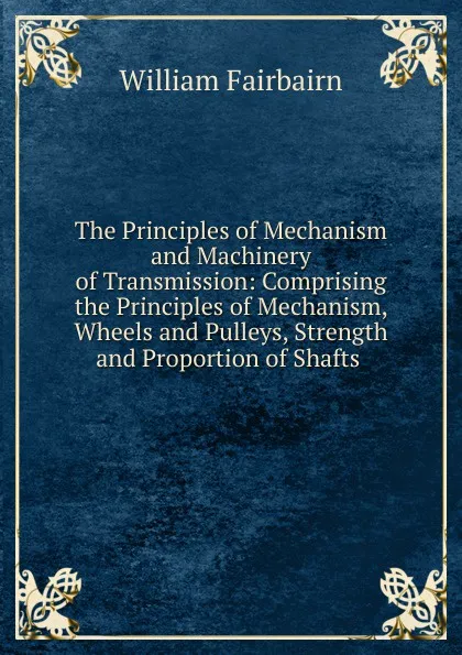 Обложка книги The Principles of Mechanism and Machinery of Transmission: Comprising the Principles of Mechanism, Wheels and Pulleys, Strength and Proportion of Shafts ., William Fairbairn