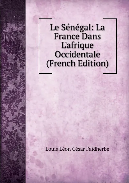 Обложка книги Le Senegal: La France Dans L.afrique Occidentale (French Edition), Louis Léon César Faidherbe