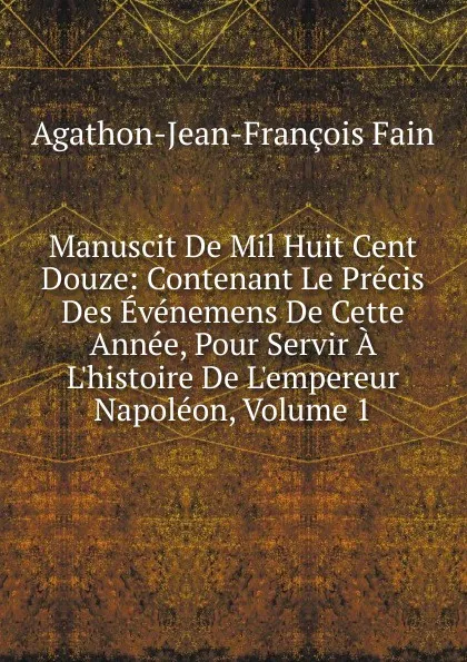 Обложка книги Manuscit De Mil Huit Cent Douze: Contenant Le Precis Des Evenemens De Cette Annee, Pour Servir A L.histoire De L.empereur Napoleon, Volume 1, Agathon Jean François Fain