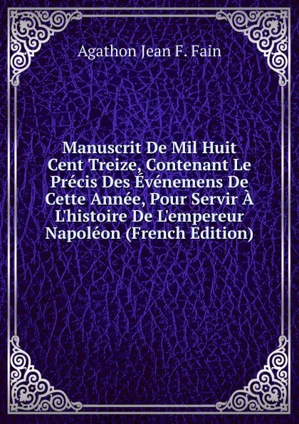 Обложка книги Manuscrit De Mil Huit Cent Treize, Contenant Le Precis Des Evenemens De Cette Annee, Pour Servir A L.histoire De L.empereur Napoleon (French Edition), Agathon Jean F. Fain