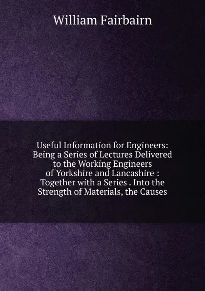 Обложка книги Useful Information for Engineers: Being a Series of Lectures Delivered to the Working Engineers of Yorkshire and Lancashire : Together with a Series . Into the Strength of Materials, the Causes, William Fairbairn