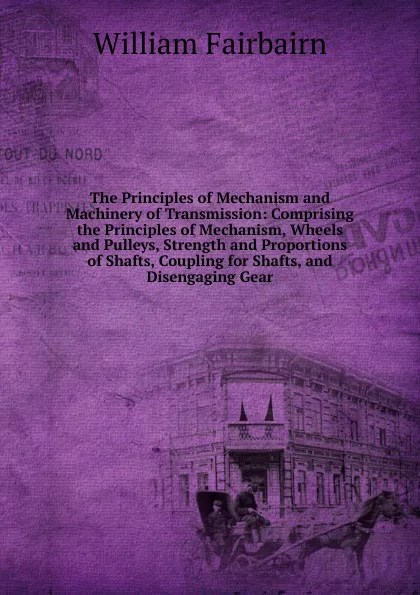 Обложка книги The Principles of Mechanism and Machinery of Transmission: Comprising the Principles of Mechanism, Wheels and Pulleys, Strength and Proportions of Shafts, Coupling for Shafts, and Disengaging Gear, William Fairbairn