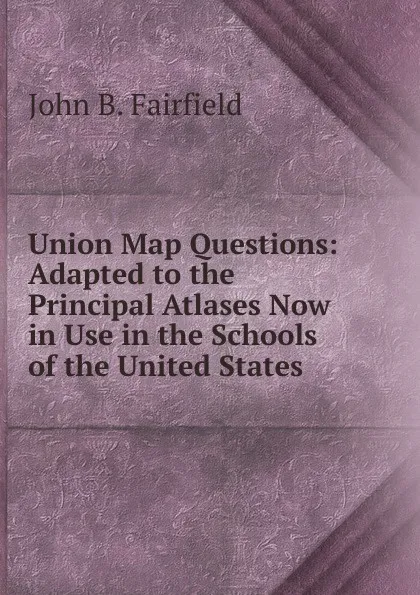 Обложка книги Union Map Questions: Adapted to the Principal Atlases Now in Use in the Schools of the United States, John B. Fairfield