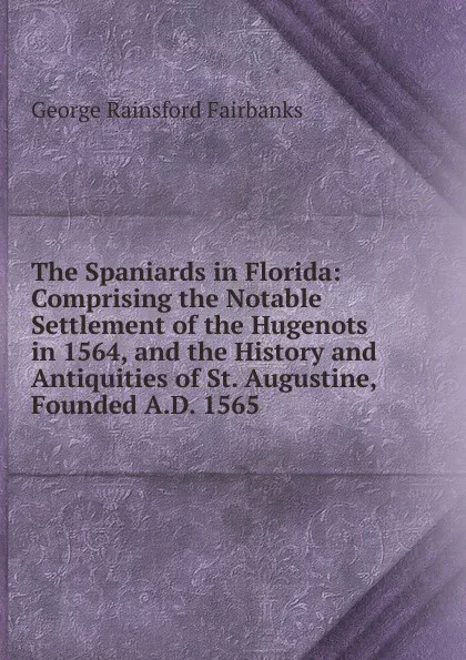 Обложка книги The Spaniards in Florida: Comprising the Notable Settlement of the Hugenots in 1564, and the History and Antiquities of St. Augustine, Founded A.D. 1565, George Rainsford Fairbanks