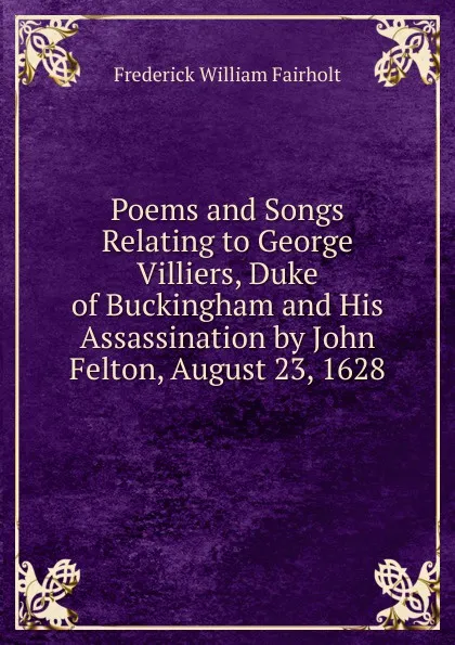 Обложка книги Poems and Songs Relating to George Villiers, Duke of Buckingham and His Assassination by John Felton, August 23, 1628, Frederick William Fairholt